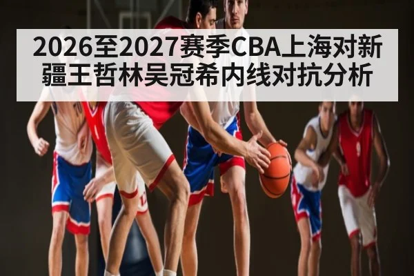2026至2027赛季CBA上海对新疆王哲林吴冠希内线对抗分析